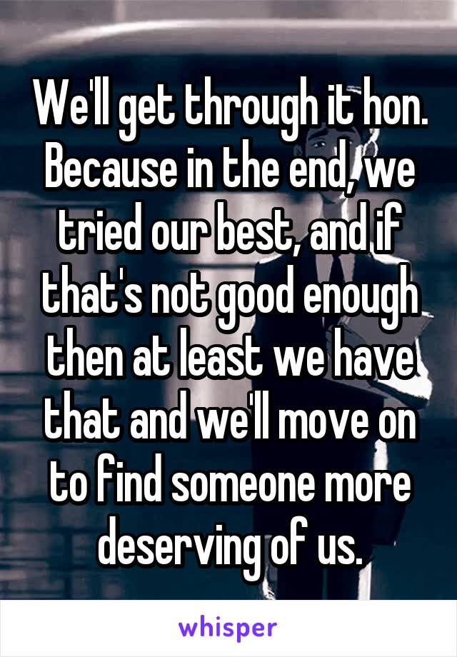 We'll get through it hon. Because in the end, we tried our best, and if that's not good enough then at least we have that and we'll move on to find someone more deserving of us.