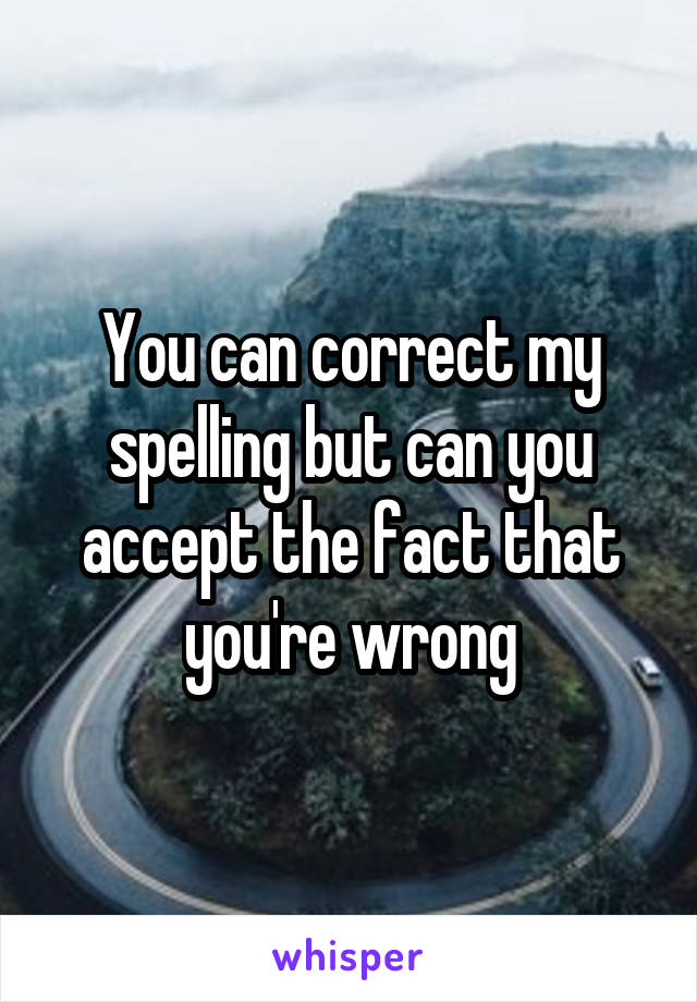 You can correct my spelling but can you accept the fact that you're wrong