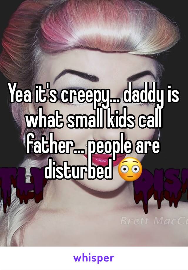 Yea it's creepy... daddy is what small kids call father... people are disturbed 😳 