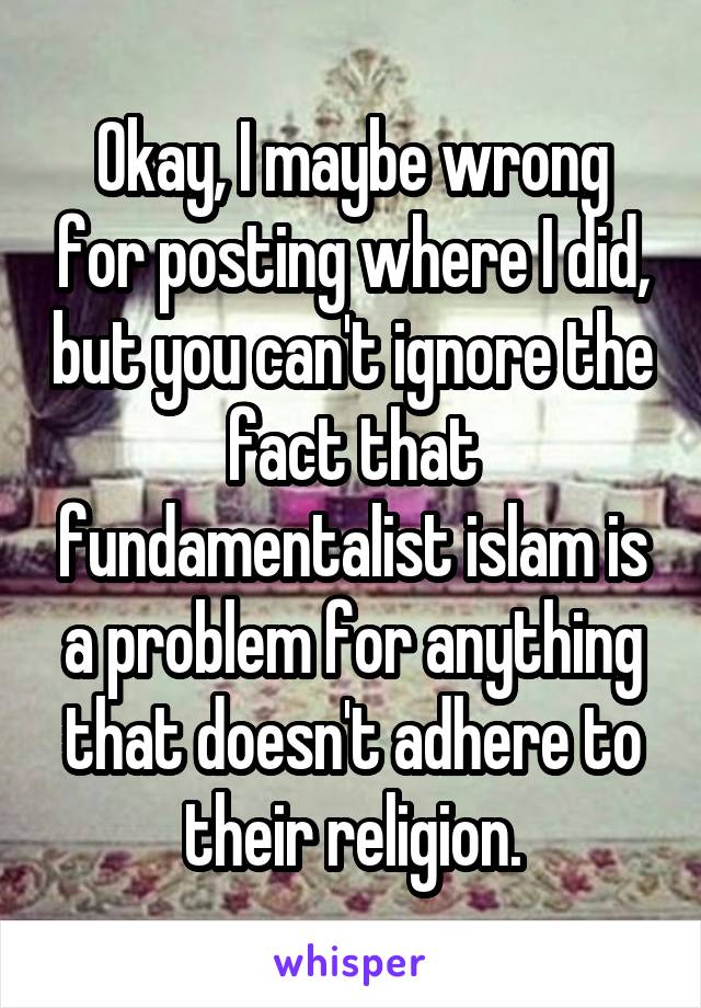 Okay, I maybe wrong for posting where I did, but you can't ignore the fact that fundamentalist islam is a problem for anything that doesn't adhere to their religion.