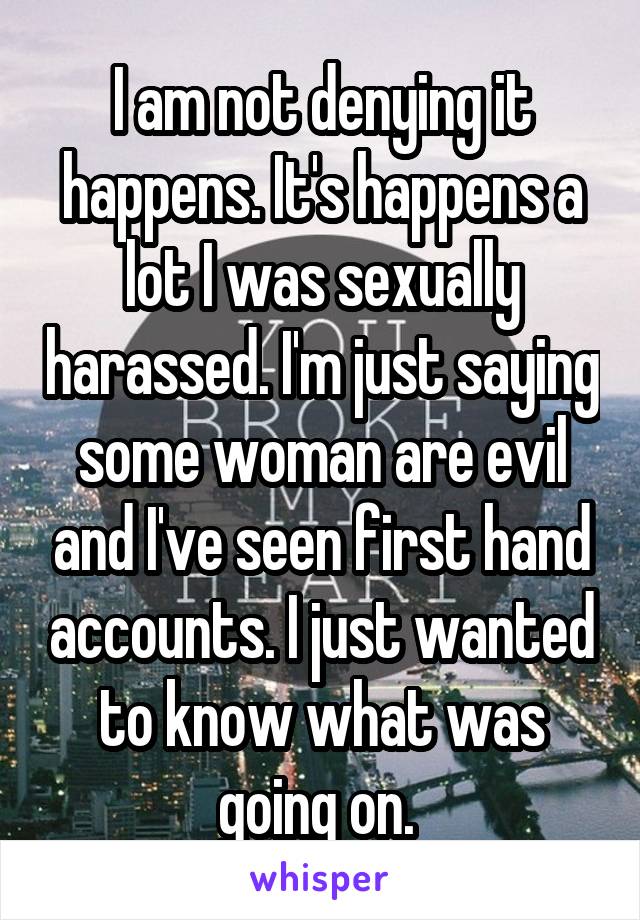 I am not denying it happens. It's happens a lot I was sexually harassed. I'm just saying some woman are evil and I've seen first hand accounts. I just wanted to know what was going on. 