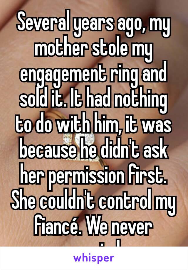Several years ago, my mother stole my engagement ring and sold it. It had nothing to do with him, it was because he didn't ask her permission first. She couldn't control my fiancé. We never married.