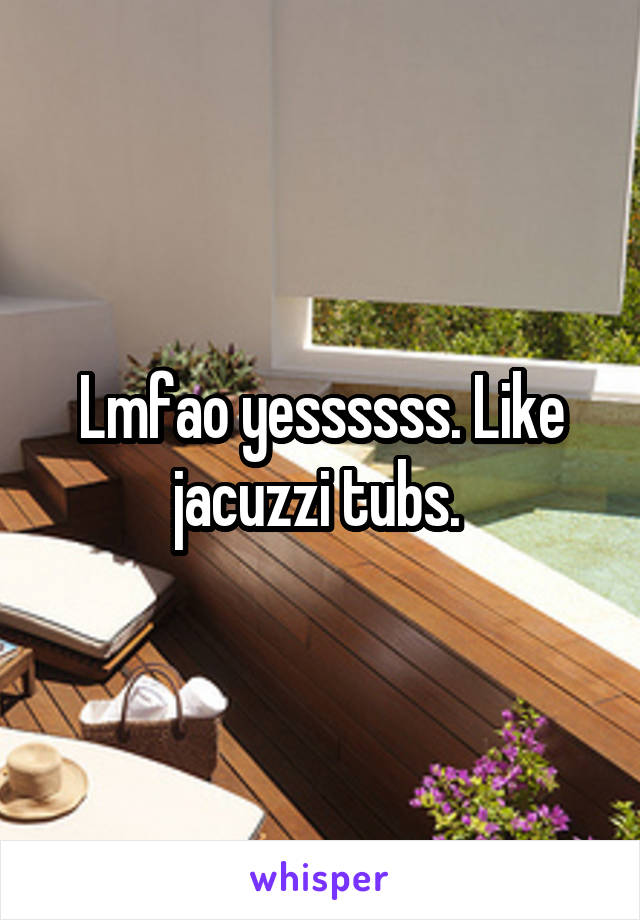 Lmfao yessssss. Like jacuzzi tubs. 
