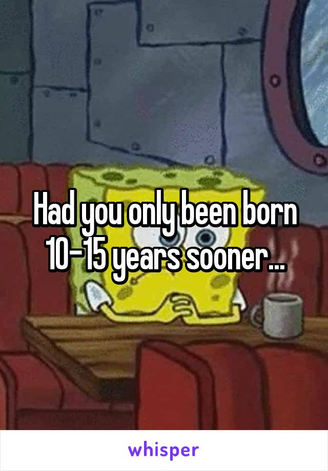 Had you only been born 10-15 years sooner...