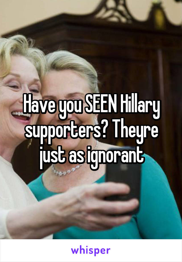 Have you SEEN Hillary supporters? Theyre just as ignorant