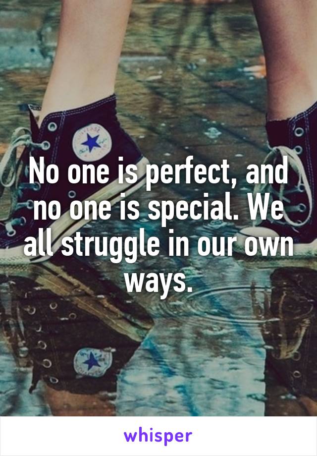No one is perfect, and no one is special. We all struggle in our own ways.