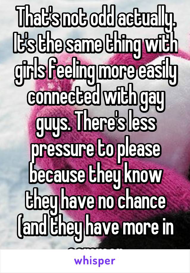 That's not odd actually. It's the same thing with girls feeling more easily connected with gay guys. There's less pressure to please because they know they have no chance (and they have more in common