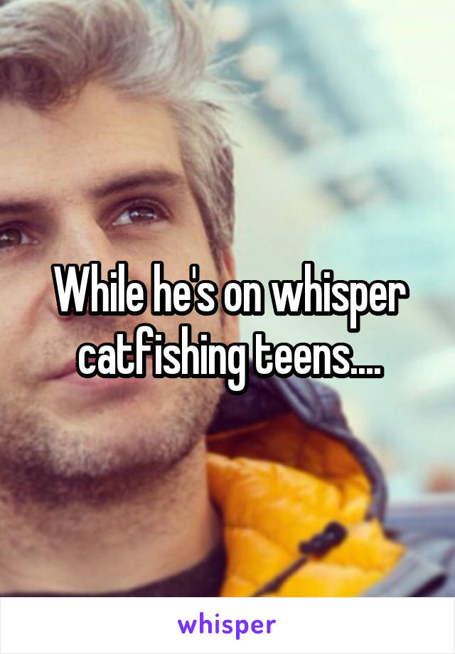 While he's on whisper catfishing teens....