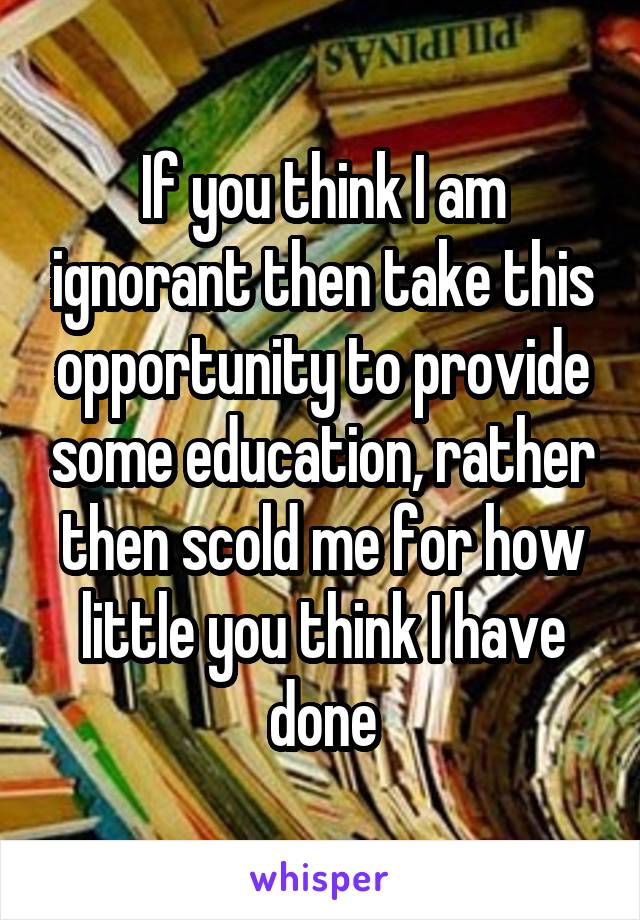 If you think I am ignorant then take this opportunity to provide some education, rather then scold me for how little you think I have done