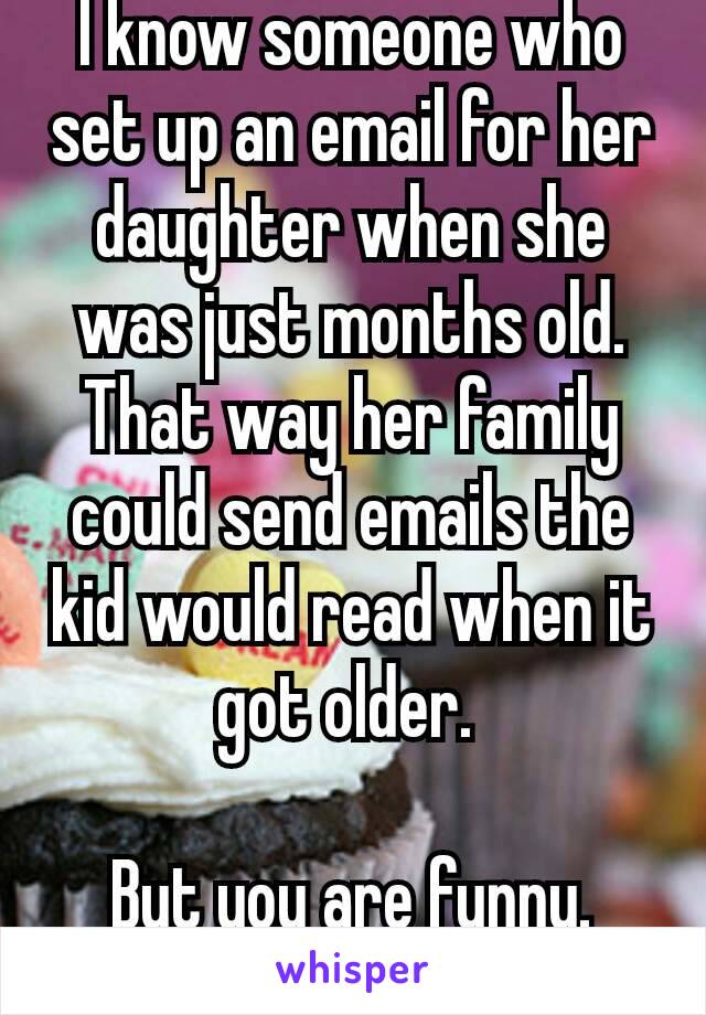 I know someone who set up an email for her daughter when she was just months old. That way her family could send emails the kid would read when it got older. 

But you are funny. 😄