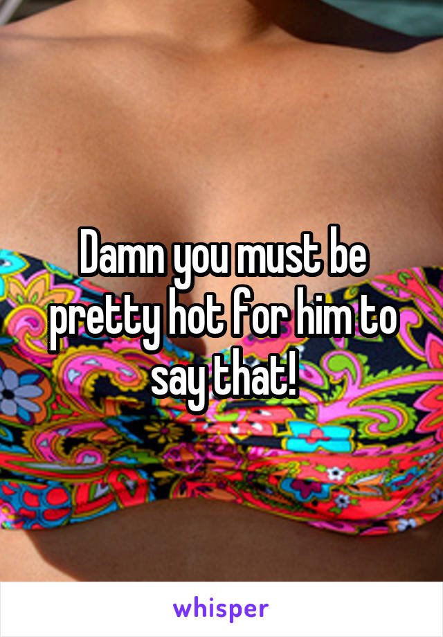 Damn you must be pretty hot for him to say that!