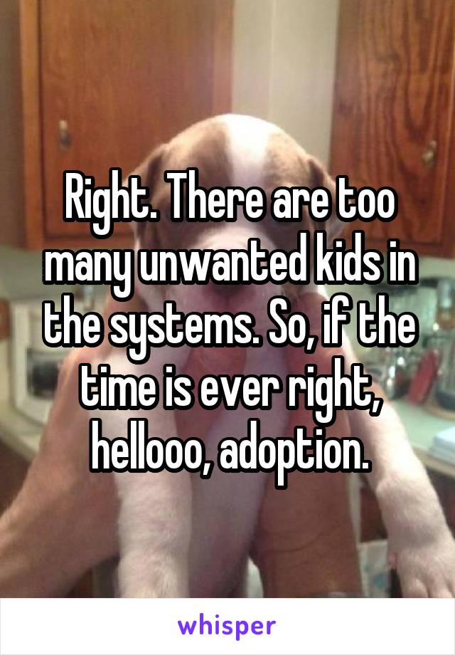 Right. There are too many unwanted kids in the systems. So, if the time is ever right, hellooo, adoption.