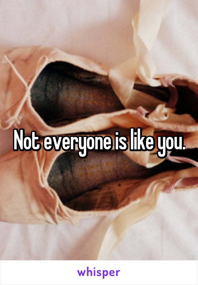 Not everyone is like you.