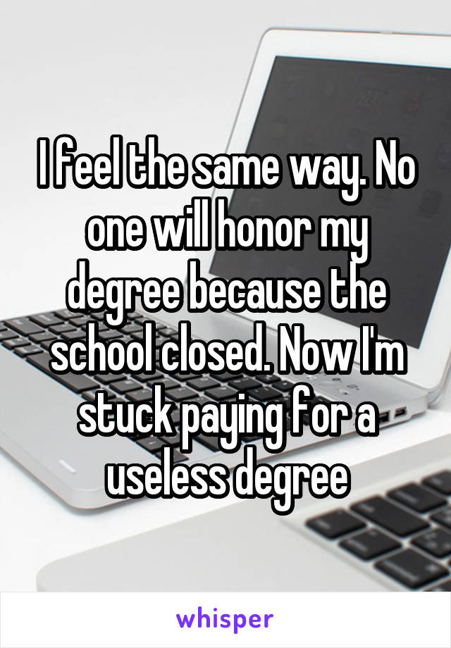 I feel the same way. No one will honor my degree because the school closed. Now I'm stuck paying for a useless degree