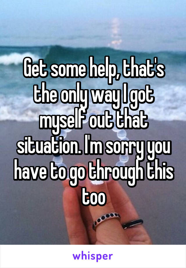 Get some help, that's the only way I got myself out that situation. I'm sorry you have to go through this too
