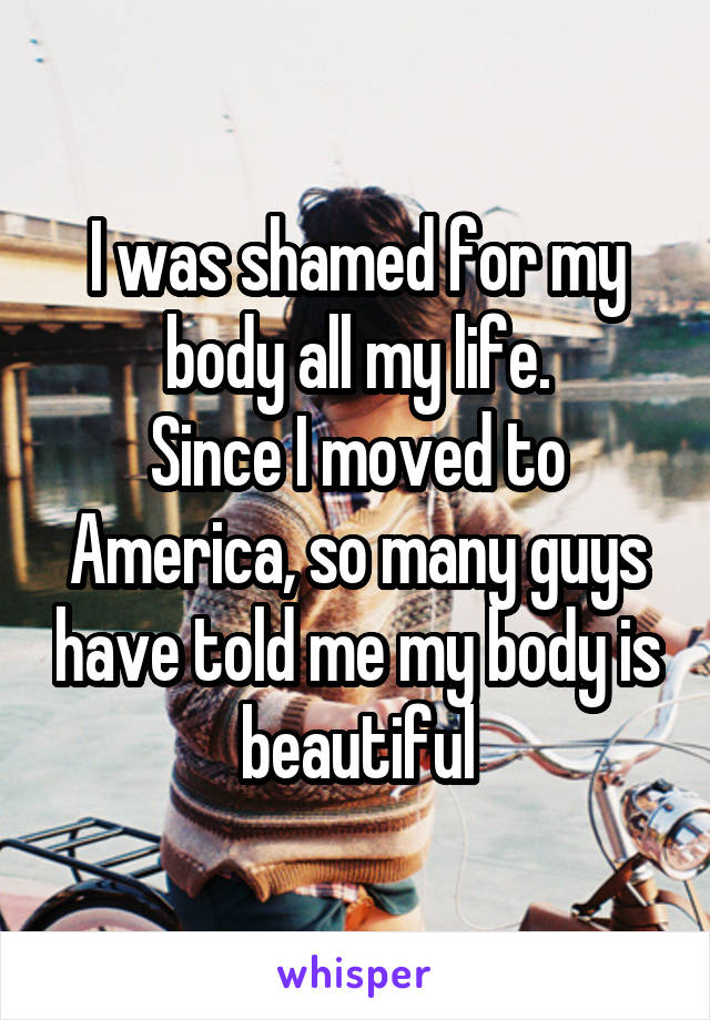 I was shamed for my body all my life.
Since I moved to America, so many guys have told me my body is beautiful
