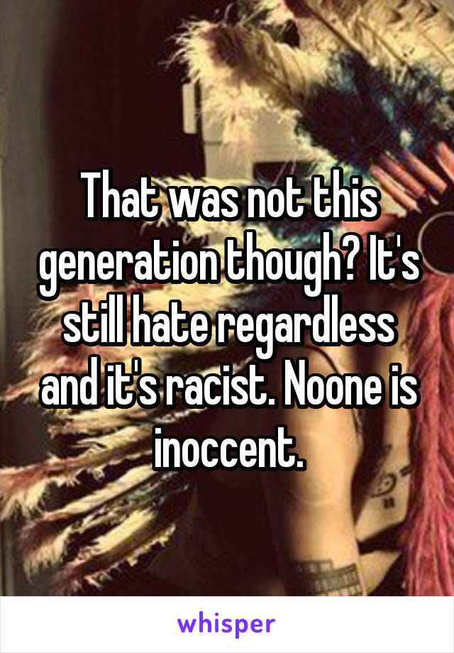 That was not this generation though? It's still hate regardless and it's racist. Noone is inoccent.