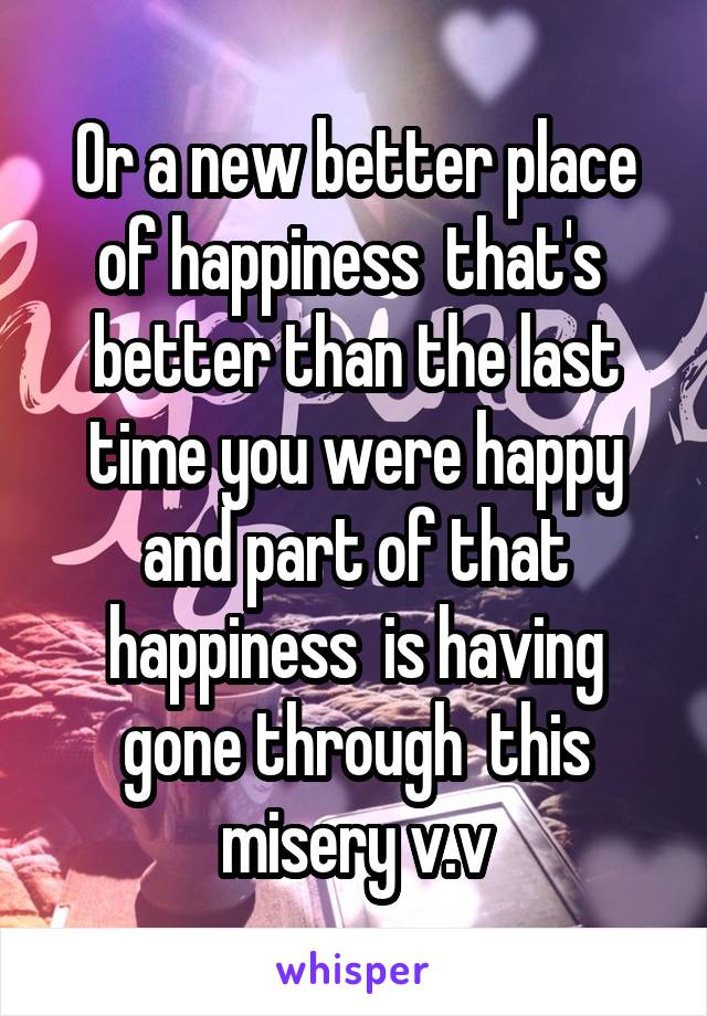 Or a new better place of happiness  that's  better than the last time you were happy and part of that happiness  is having gone through  this misery v.v