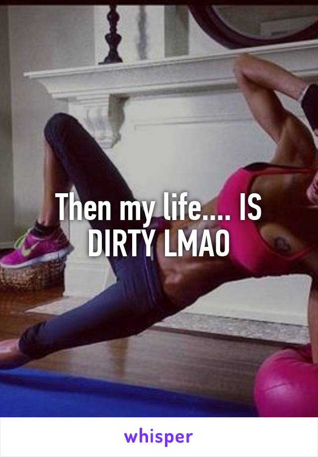 Then my life.... IS DIRTY LMAO