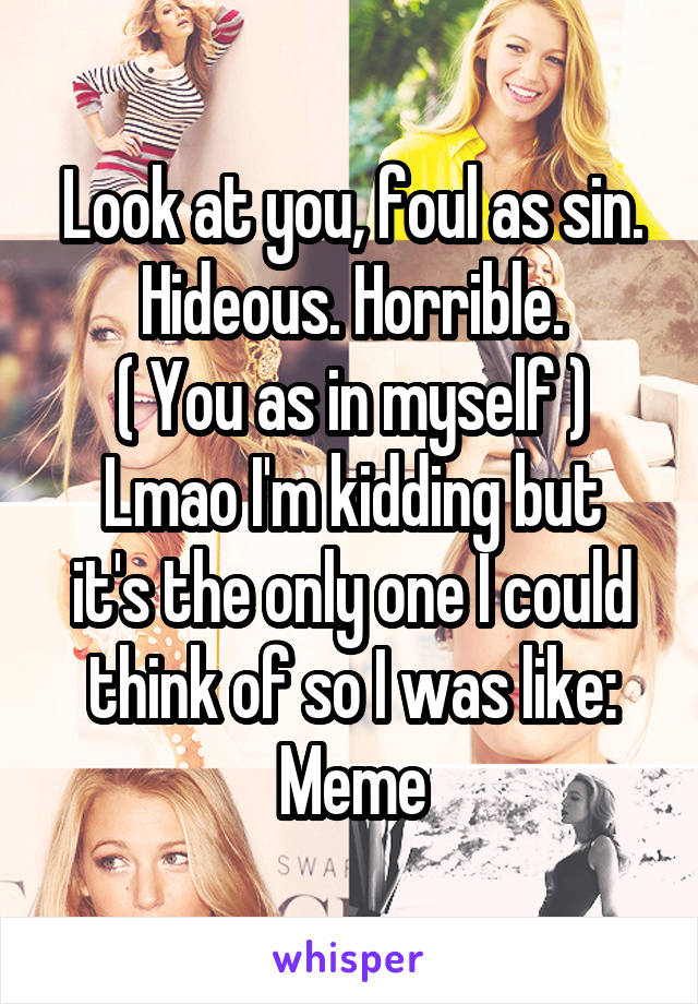 Look at you, foul as sin. Hideous. Horrible.
( You as in myself )
Lmao I'm kidding but it's the only one I could think of so I was like: Meme