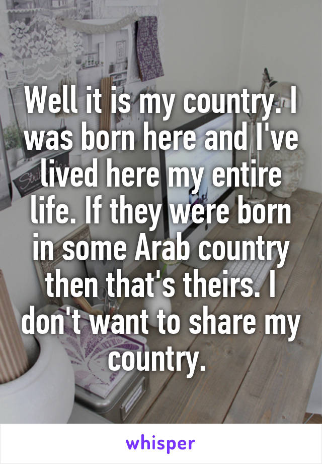Well it is my country. I was born here and I've lived here my entire life. If they were born in some Arab country then that's theirs. I don't want to share my country. 