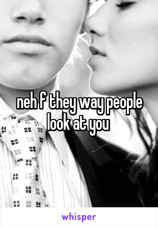 neh f they way people look at you 