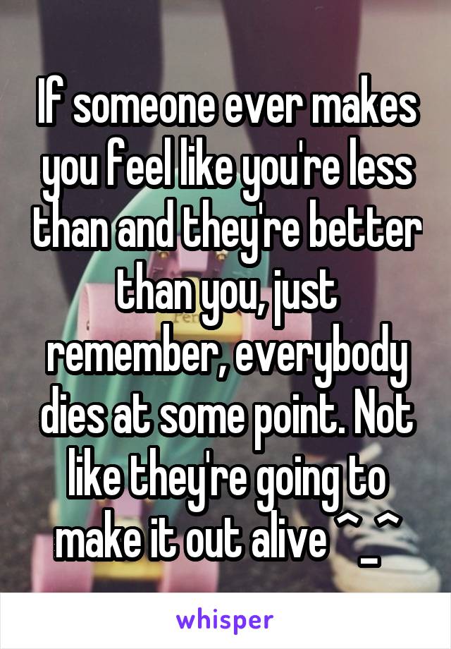 If someone ever makes you feel like you're less than and they're better than you, just remember, everybody dies at some point. Not like they're going to make it out alive ^_^