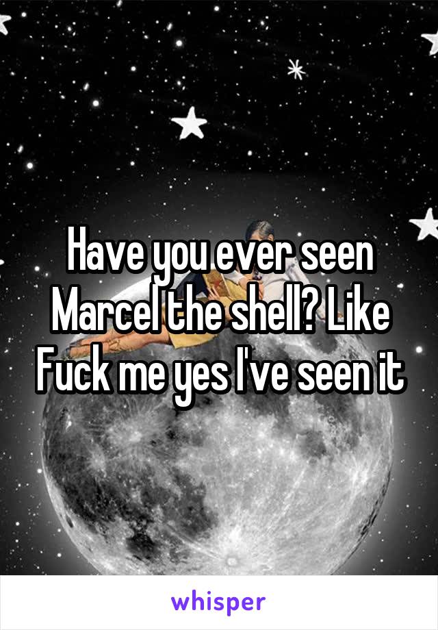 Have you ever seen Marcel the shell? Like Fuck me yes I've seen it