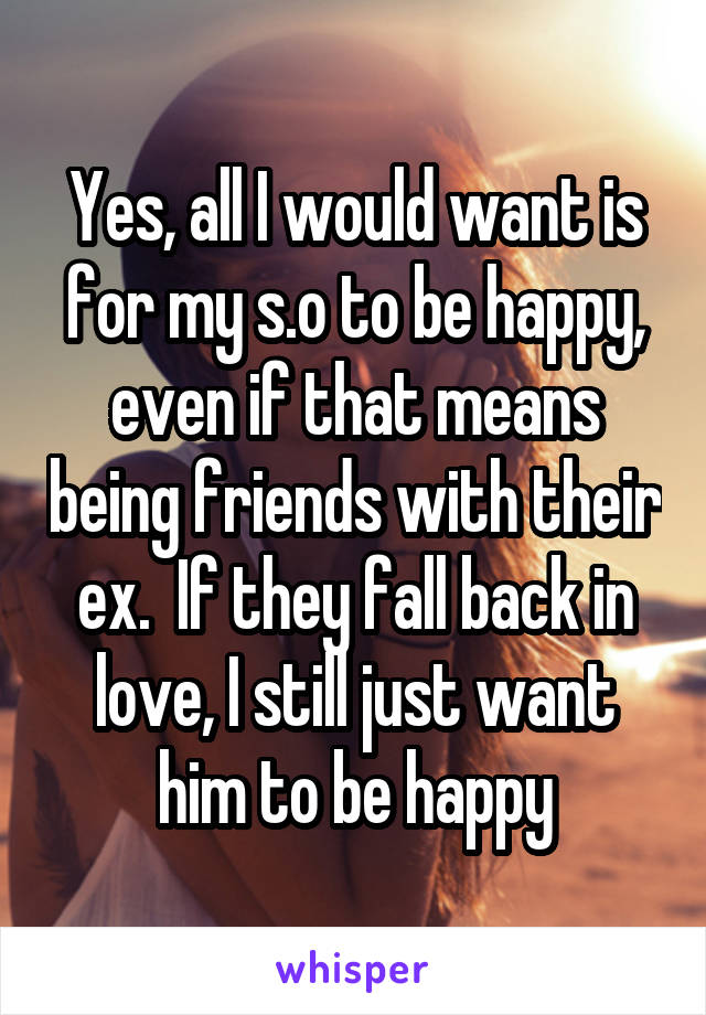 Yes, all I would want is for my s.o to be happy, even if that means being friends with their ex.  If they fall back in love, I still just want him to be happy