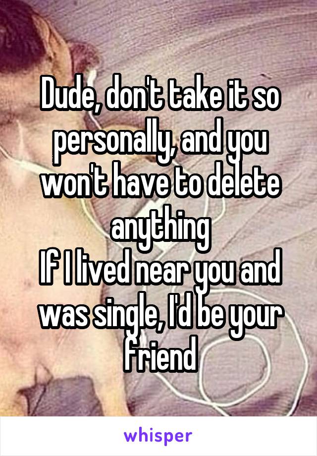 Dude, don't take it so personally, and you won't have to delete anything
If I lived near you and was single, I'd be your friend
