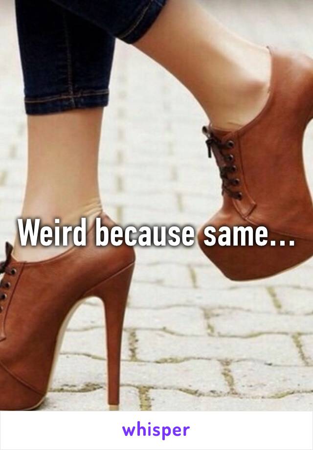 Weird because same…