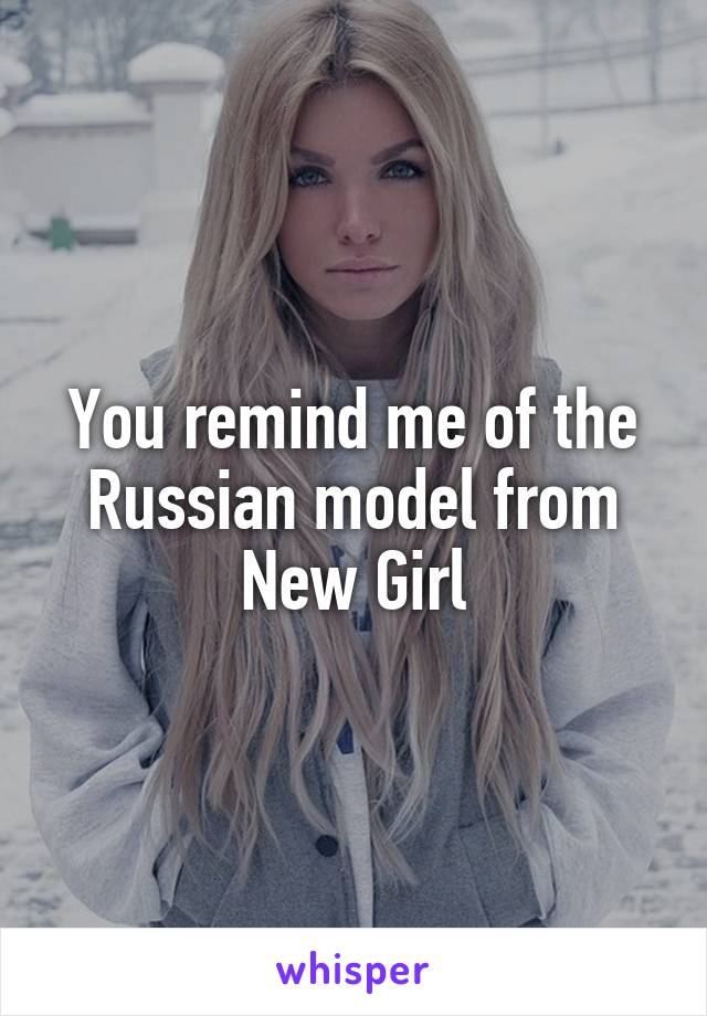 You remind me of the Russian model from New Girl
