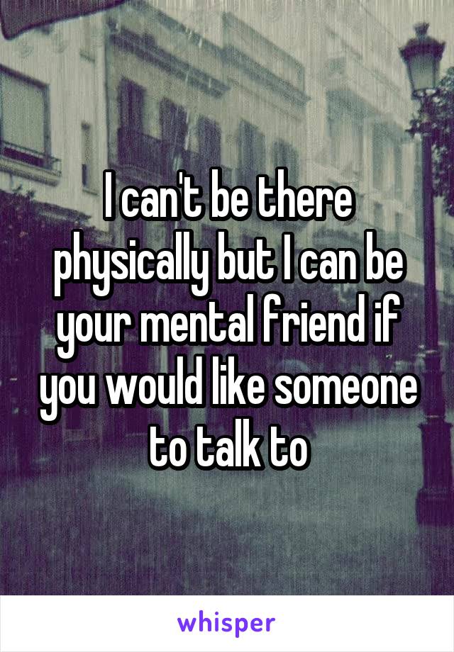 I can't be there physically but I can be your mental friend if you would like someone to talk to
