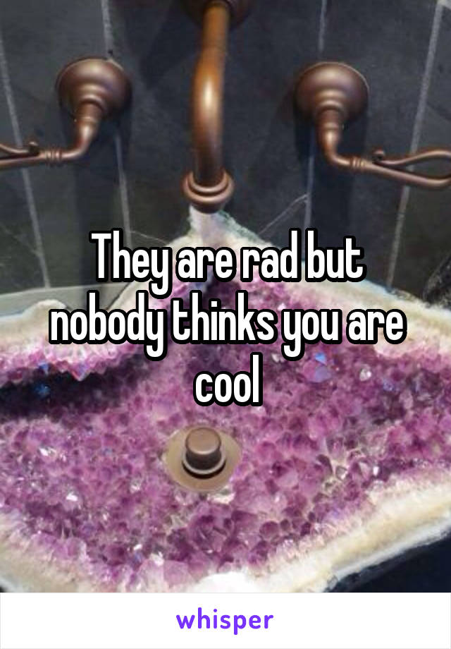 They are rad but nobody thinks you are cool