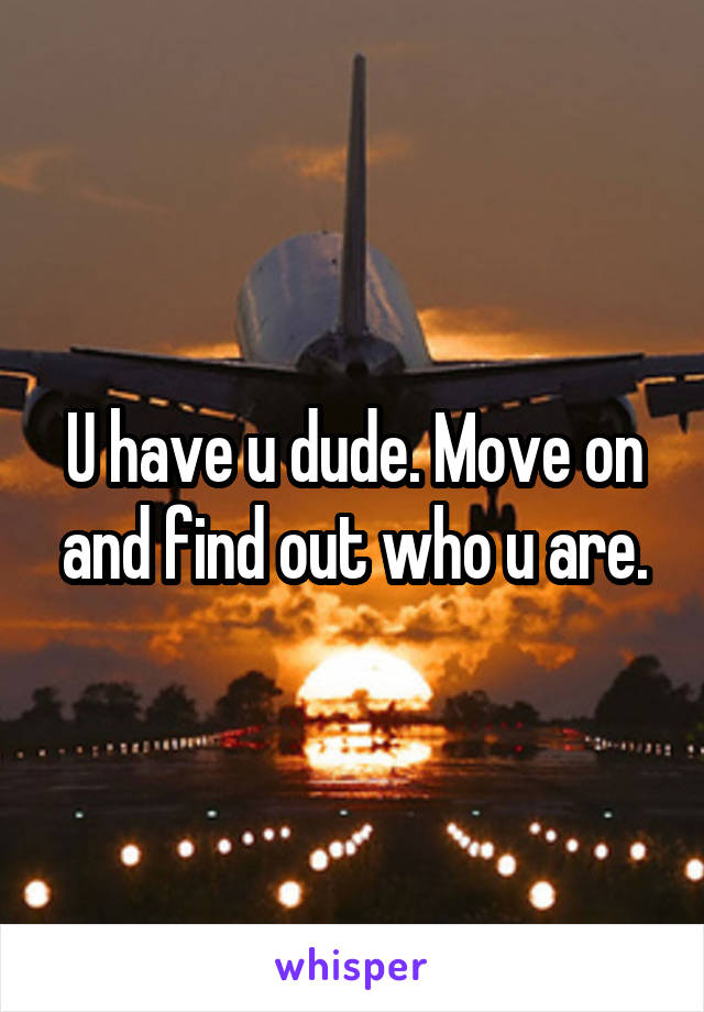 U have u dude. Move on and find out who u are.