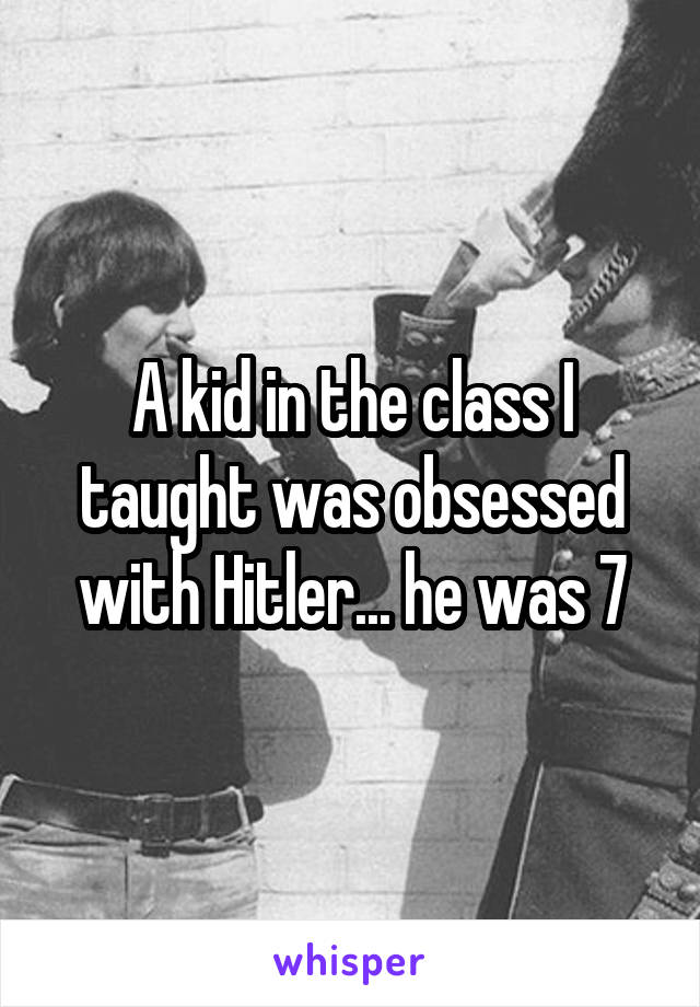A kid in the class I taught was obsessed with Hitler... he was 7