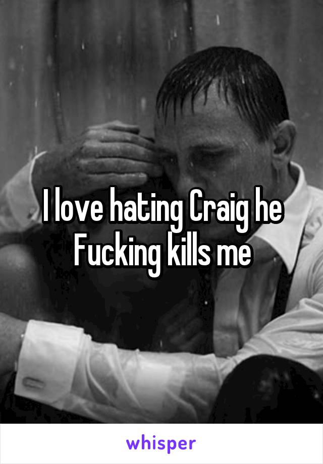 I love hating Craig he Fucking kills me