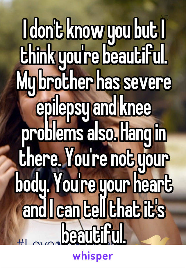 I don't know you but I think you're beautiful. My brother has severe epilepsy and knee problems also. Hang in there. You're not your body. You're your heart and I can tell that it's beautiful.