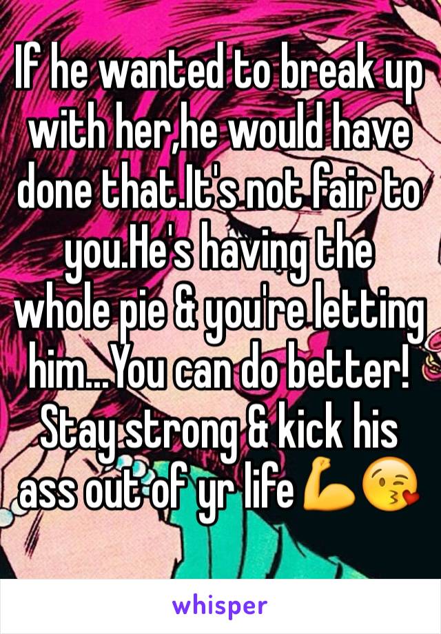 If he wanted to break up with her,he would have done that.It's not fair to you.He's having the whole pie & you're letting him...You can do better!Stay strong & kick his ass out of yr life💪😘