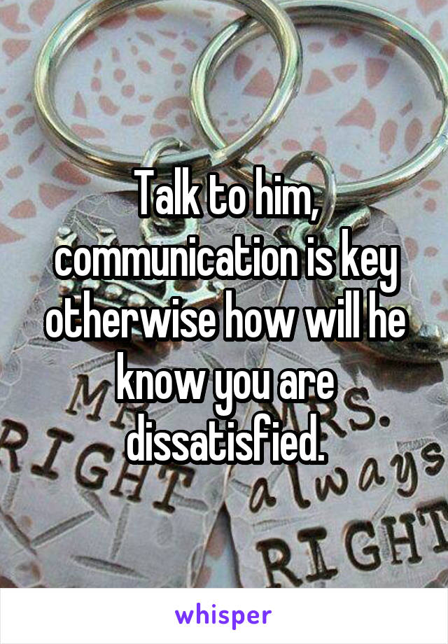 Talk to him, communication is key otherwise how will he know you are dissatisfied.