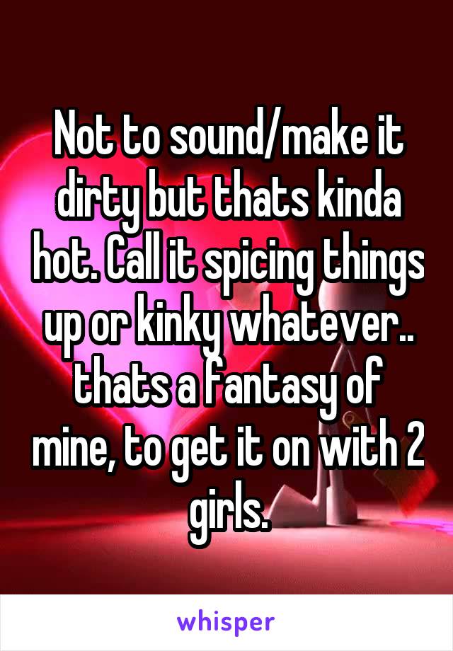 Not to sound/make it dirty but thats kinda hot. Call it spicing things up or kinky whatever.. thats a fantasy of mine, to get it on with 2 girls.
