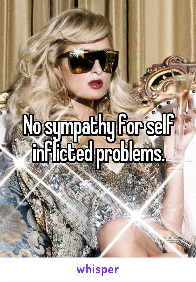 No sympathy for self inflicted problems.