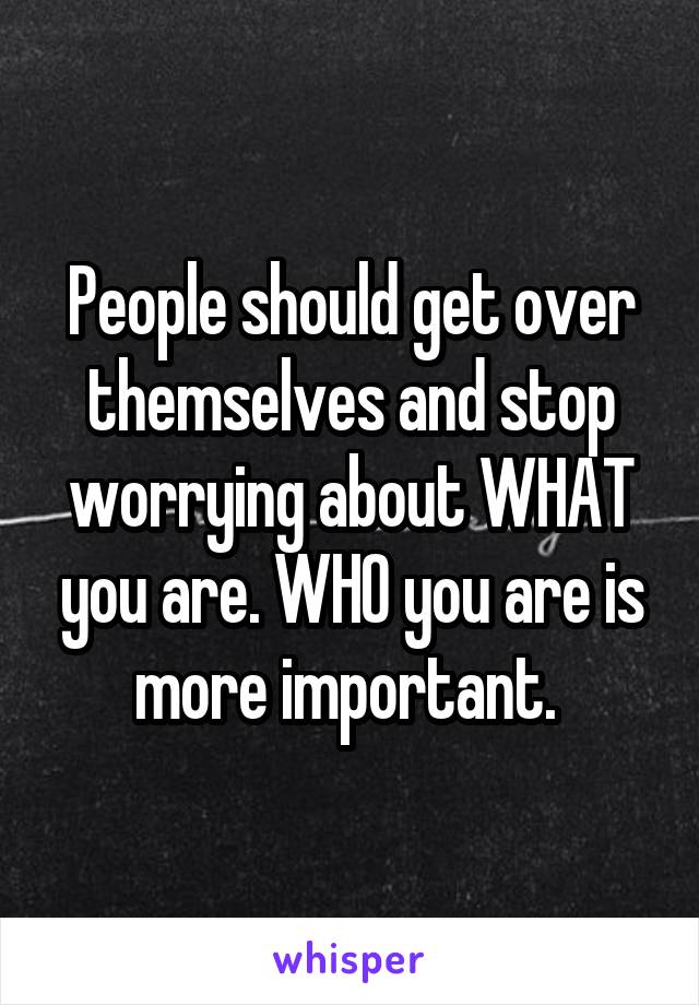 People should get over themselves and stop worrying about WHAT you are. WHO you are is more important. 