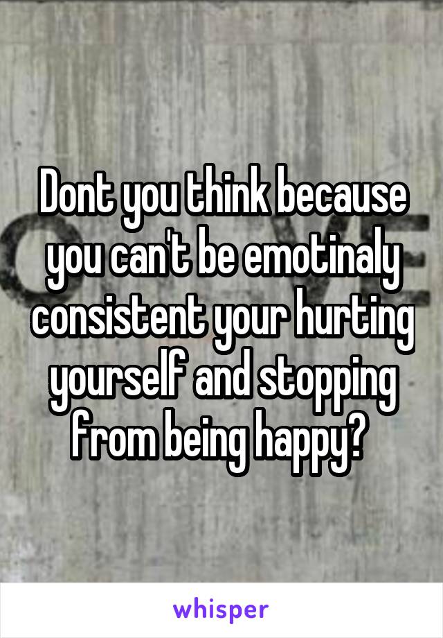 Dont you think because you can't be emotinaly consistent your hurting yourself and stopping from being happy? 
