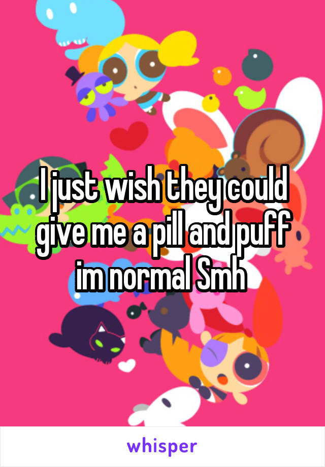 I just wish they could give me a pill and puff im normal Smh 