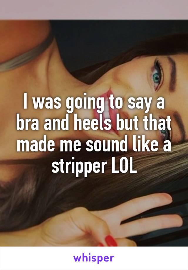 I was going to say a bra and heels but that made me sound like a stripper LOL