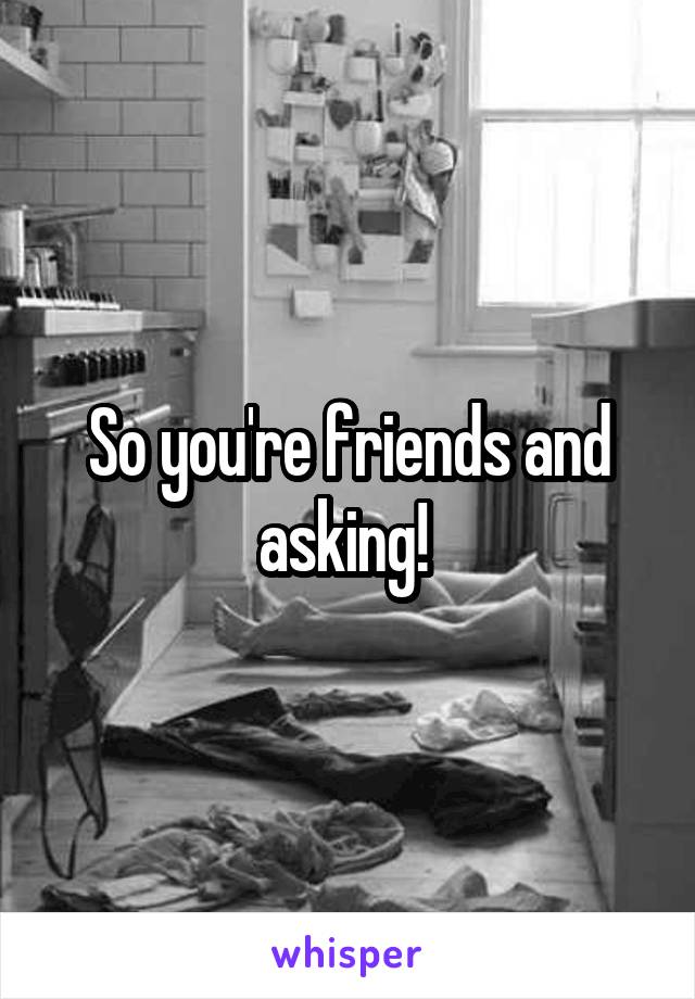So you're friends and asking! 