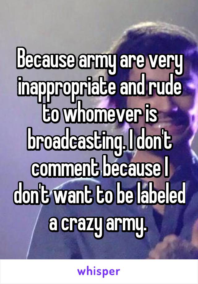 Because army are very inappropriate and rude to whomever is broadcasting. I don't comment because I don't want to be labeled a crazy army. 