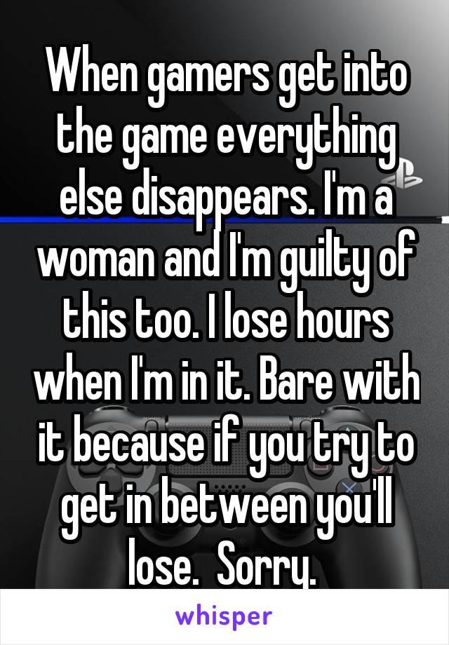 When gamers get into the game everything else disappears. I'm a woman and I'm guilty of this too. I lose hours when I'm in it. Bare with it because if you try to get in between you'll lose.  Sorry. 