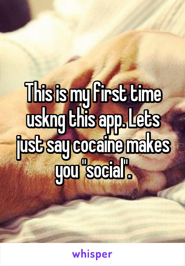 This is my first time uskng this app. Lets just say cocaine makes you "social".